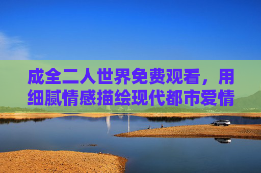 成全二人世界免费观看，用细腻情感描绘现代都市爱情，解锁甜蜜与遗憾的都市情感剧
