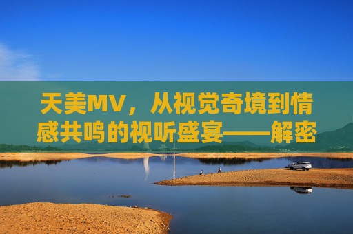 天美MV，从视觉奇境到情感共鸣的视听盛宴——解密腾讯天美工作室群的游戏音乐视频艺术