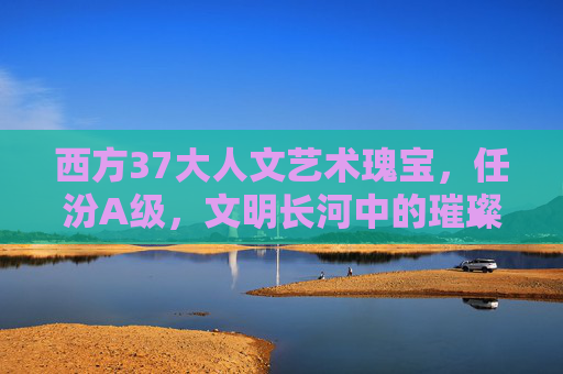 西方37大人文艺术瑰宝，任汾A级，文明长河中的璀璨明珠