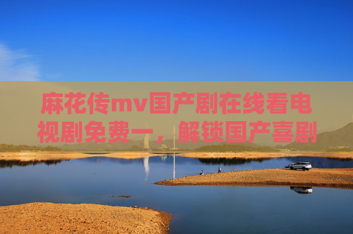 麻花传mv国产剧在线看电视剧免费一，解锁国产喜剧新篇章，免费观看体验直击笑点