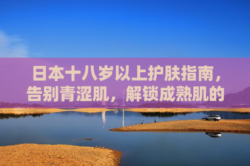 日本十八岁以上护肤指南，告别青涩肌，解锁成熟肌的温柔养护