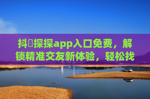 抖抈探探app入口免费，解锁精准交友新体验，轻松找到你的心动人！