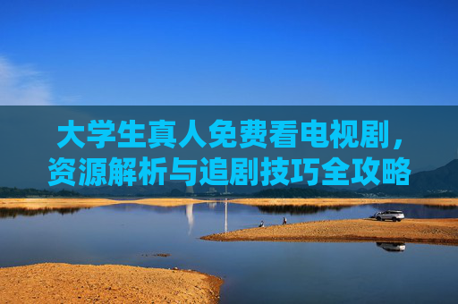 大学生真人免费看电视剧，资源解析与追剧技巧全攻略