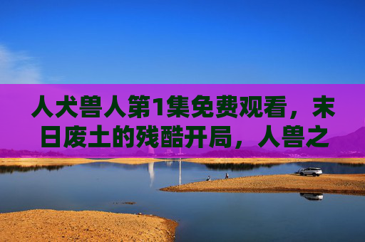 人犬兽人第1集免费观看，末日废土的残酷开局，人兽之战的惊险开场