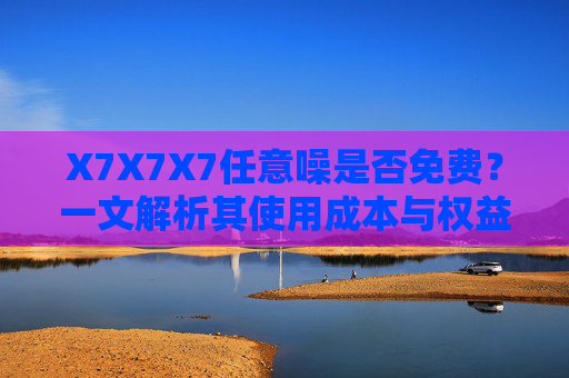 X7X7X7任意噪是否免费？一文解析其使用成本与权益