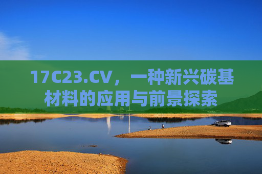 17C23.CV，一种新兴碳基材料的应用与前景探索