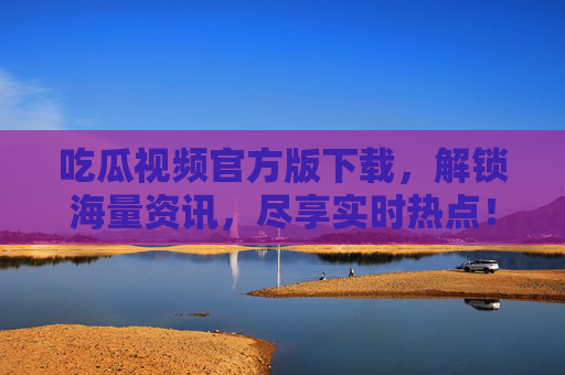 吃瓜视频官方版下载，解锁海量资讯，尽享实时热点！