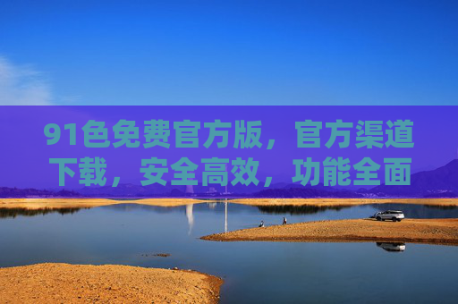 91色免费官方版，官方渠道下载，安全高效，功能全面，畅享无限制的优质体验