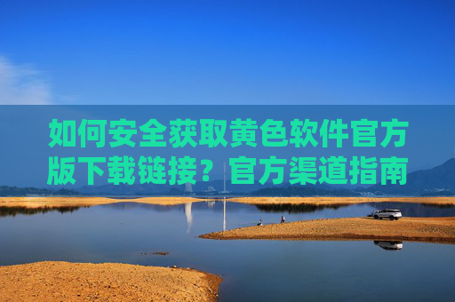 如何安全获取黄色软件官方版下载链接？官方渠道指南与风险提示