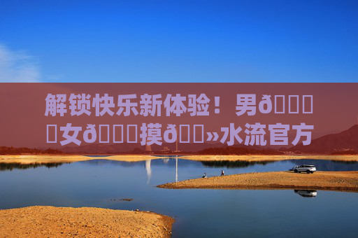 解锁快乐新体验！男🍌❌女🍑摸🐻水流官方版下载，尽享趣味互动乐趣！