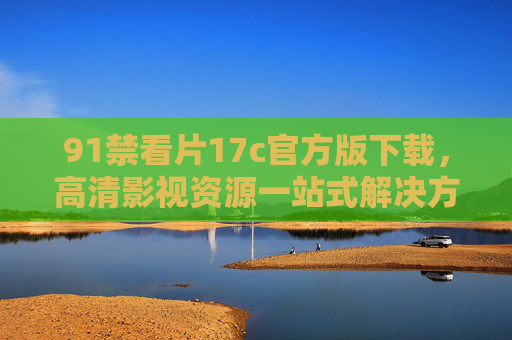 91禁看片17c官方版下载，高清影视资源一站式解决方案，告别广告与卡顿的观影体验