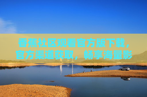 香蕉社区观看官方版下载，官方渠道获取，畅享海量影视资源与优质内容