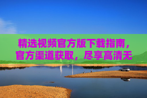 精选视频官方版下载指南，官方渠道获取，尽享高清无广告的观影乐趣