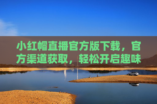 小红帽直播官方版下载，官方渠道获取，轻松开启趣味直播新世界