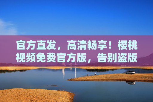 官方直发，高清畅享！樱桃视频免费官方版，告别盗版，尽享正版优质内容，你的娱乐生活新标杆
