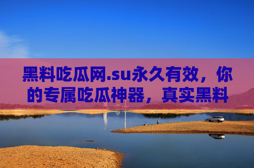黑料吃瓜网.su永久有效，你的专属吃瓜神器，真实黑料一手掌握，永久更新不迷路