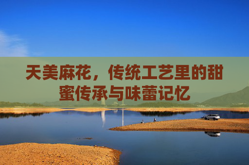 天美麻花，传统工艺里的甜蜜传承与味蕾记忆