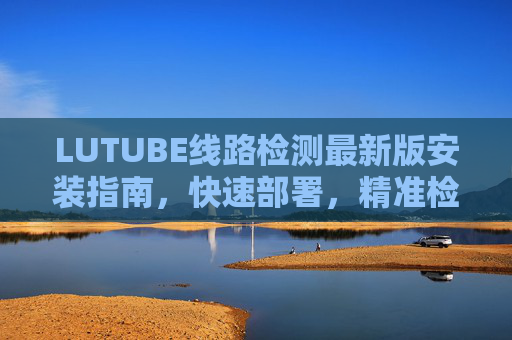 LUTUBE线路检测最新版安装指南，快速部署，精准检测线路问题