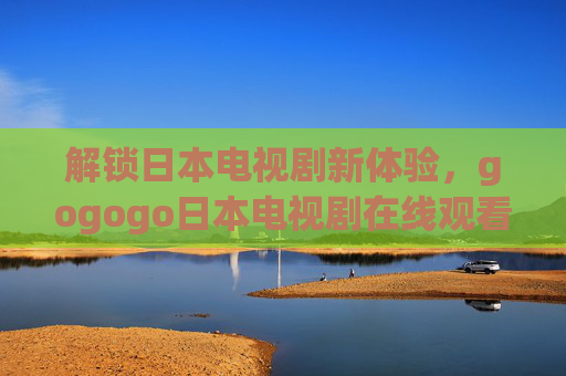 解锁日本电视剧新体验，gogogo日本电视剧在线观看入口最新章，追剧不等待！