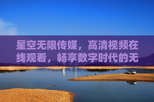 星空无限传媒，高清视频在线观看，畅享数字时代的无限文化魅力