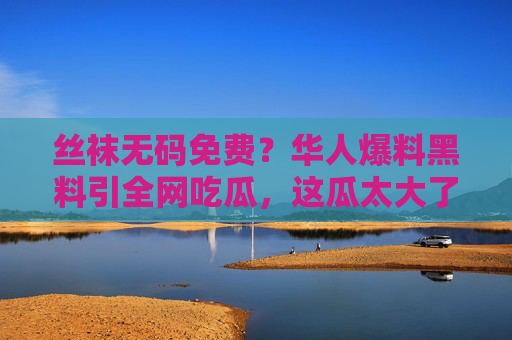丝袜无码免费？华人爆料黑料引全网吃瓜，这瓜太大了，细节让人震惊！