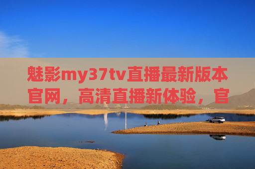魅影my37tv直播最新版本官网，高清直播新体验，官方渠道直连