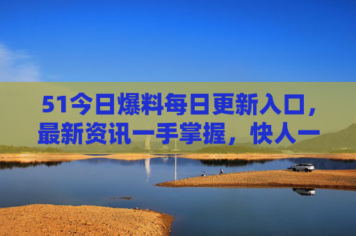 51今日爆料每日更新入口，最新资讯一手掌握，快人一步获取独家信息！