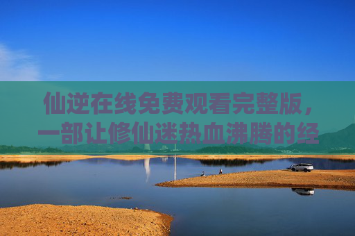 仙逆在线免费观看完整版，一部让修仙迷热血沸腾的经典之作