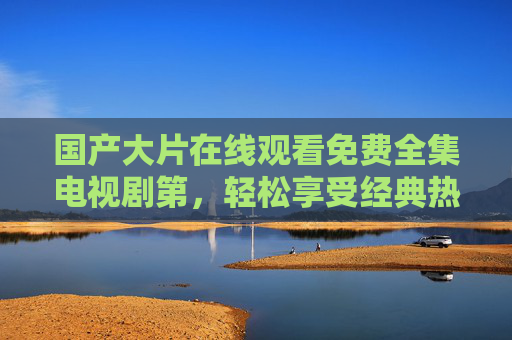 国产大片在线观看免费全集电视剧第，轻松享受经典热剧的全方位体验