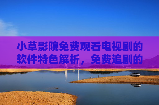 小草影院免费观看电视剧的软件特色解析，免费追剧的利器与实用亮点