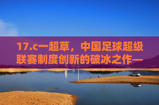 17.c一超草，中国足球超级联赛制度创新的破冰之作——解析其核心内容与深远影响