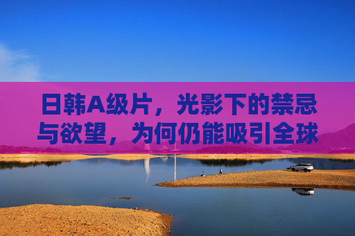 日韩A级片，光影下的禁忌与欲望，为何仍能吸引全球影迷的注意？