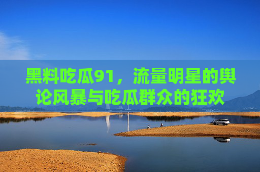 黑料吃瓜91，流量明星的舆论风暴与吃瓜群众的狂欢
