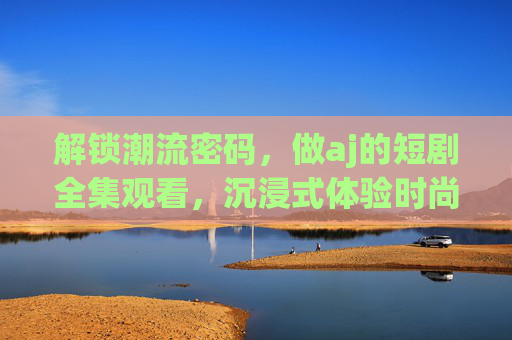 解锁潮流密码，做aj的短剧全集观看，沉浸式体验时尚与故事的完美交织