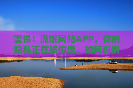 警惕！流氓网站APP，你的隐私正在被偷走，如何识别与防护？