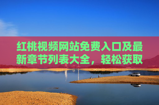 红桃视频网站免费入口及最新章节列表大全，轻松获取全网热门内容，畅享高清无广告观影体验