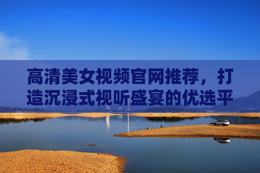 高清美女视频官网推荐，打造沉浸式视听盛宴的优选平台