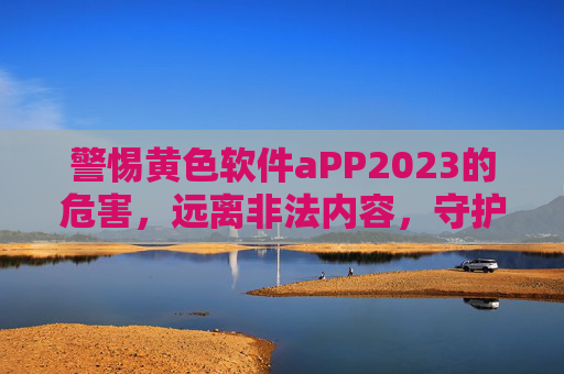 警惕黄色软件aPP2023的危害，远离非法内容，守护网络安全与个人安全