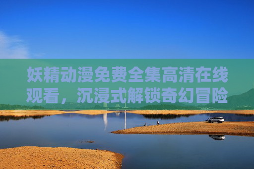 妖精动漫免费全集高清在线观看，沉浸式解锁奇幻冒险的精彩世界