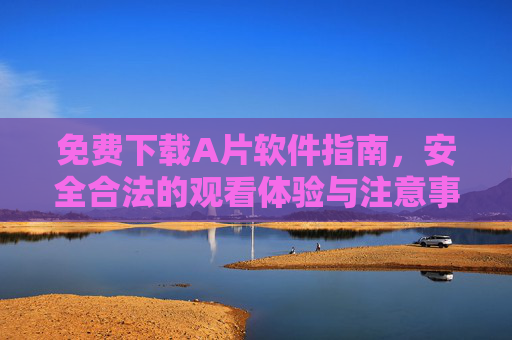 免费下载A片软件指南，安全合法的观看体验与注意事项