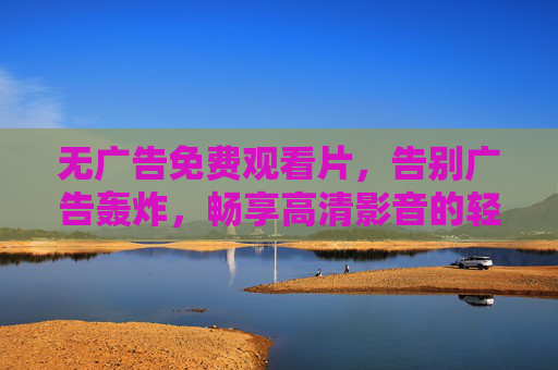 无广告免费观看片，告别广告轰炸，畅享高清影音的轻松时刻