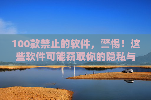 100款禁止的软件，警惕！这些软件可能窃取你的隐私与系统安全