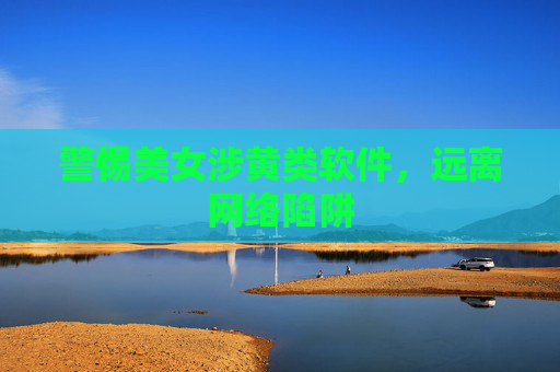 警惕美女涉黄类软件，远离网络陷阱