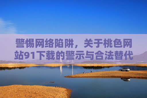 警惕网络陷阱，关于桃色网站91下载的警示与合法替代方案