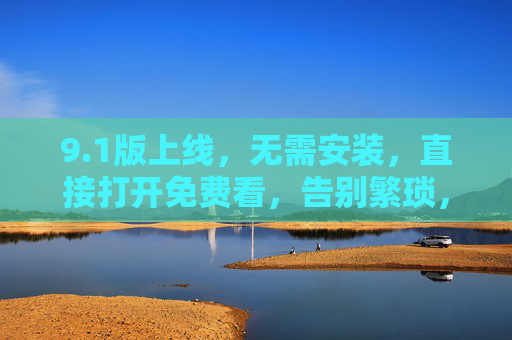 9.1版上线，无需安装，直接打开免费看，告别繁琐，轻松畅享优质内容