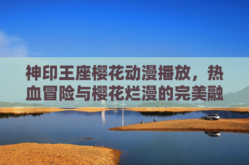 神印王座樱花动漫播放，热血冒险与樱花烂漫的完美融合，点燃追番新热潮