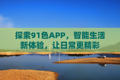 探索91色APP，智能生活新体验，让日常更精彩