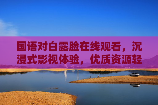 国语对白露脸在线观看，沉浸式影视体验，优质资源轻松获取