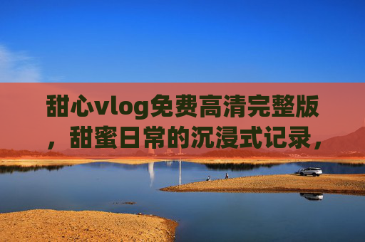 甜心vlog免费高清完整版，甜蜜日常的沉浸式记录，高清画质下感受真实生活的美好瞬间