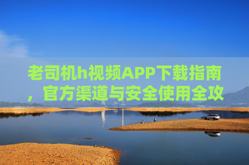 老司机h视频APP下载指南，官方渠道与安全使用全攻略